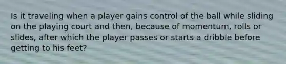 Is it traveling when a player gains control of the ball while sliding on the playing court and then, because of momentum, rolls or slides, after which the player passes or starts a dribble before getting to his feet?