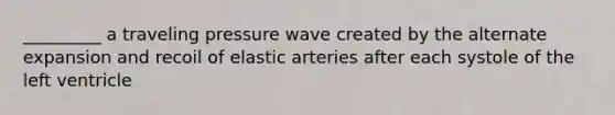 _________ a traveling pressure wave created by the alternate expansion and recoil of elastic arteries after each systole of the left ventricle