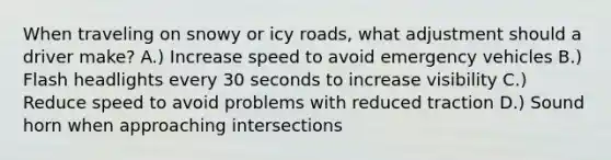 When traveling on snowy or icy roads, what adjustment should a driver make? A.) Increase speed to avoid emergency vehicles B.) Flash headlights every 30 seconds to increase visibility C.) Reduce speed to avoid problems with reduced traction D.) Sound horn when approaching intersections