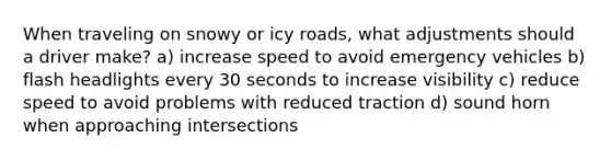 When traveling on snowy or icy roads, what adjustments should a driver make? a) increase speed to avoid emergency vehicles b) flash headlights every 30 seconds to increase visibility c) reduce speed to avoid problems with reduced traction d) sound horn when approaching intersections