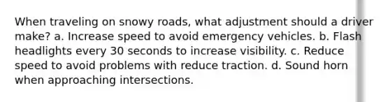 When traveling on snowy roads, what adjustment should a driver make? a. Increase speed to avoid emergency vehicles. b. Flash headlights every 30 seconds to increase visibility. c. Reduce speed to avoid problems with reduce traction. d. Sound horn when approaching intersections.