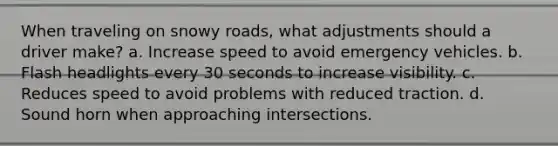 When traveling on snowy roads, what adjustments should a driver make? a. Increase speed to avoid emergency vehicles. b. Flash headlights every 30 seconds to increase visibility. c. Reduces speed to avoid problems with reduced traction. d. Sound horn when approaching intersections.