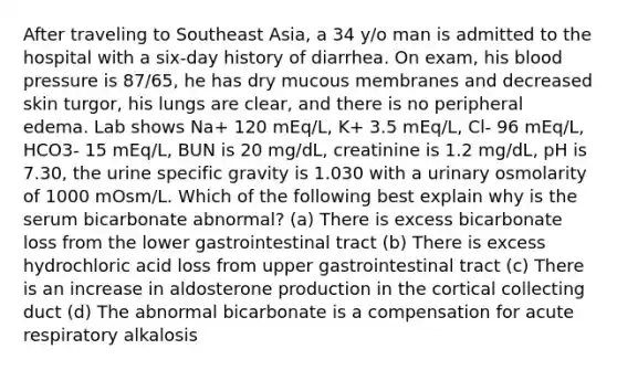 After traveling to Southeast Asia, a 34 y/o man is admitted to the hospital with a six-day history of diarrhea. On exam, his blood pressure is 87/65, he has dry mucous membranes and decreased skin turgor, his lungs are clear, and there is no peripheral edema. Lab shows Na+ 120 mEq/L, K+ 3.5 mEq/L, Cl- 96 mEq/L, HCO3- 15 mEq/L, BUN is 20 mg/dL, creatinine is 1.2 mg/dL, pH is 7.30, the urine specific gravity is 1.030 with a urinary osmolarity of 1000 mOsm/L. Which of the following best explain why is the serum bicarbonate abnormal? (a) There is excess bicarbonate loss from the lower gastrointestinal tract (b) There is excess hydrochloric acid loss from upper gastrointestinal tract (c) There is an increase in aldosterone production in the cortical collecting duct (d) The abnormal bicarbonate is a compensation for acute respiratory alkalosis