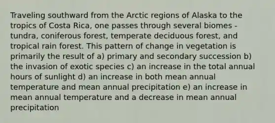 Traveling southward from the Arctic regions of Alaska to the tropics of Costa Rica, one passes through several biomes - tundra, coniferous forest, temperate deciduous forest, and tropical rain forest. This pattern of change in vegetation is primarily the result of a) primary and secondary succession b) the invasion of exotic species c) an increase in the total annual hours of sunlight d) an increase in both mean annual temperature and mean annual precipitation e) an increase in mean annual temperature and a decrease in mean annual precipitation