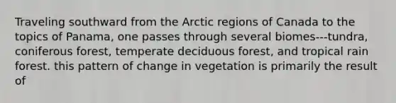 Traveling southward from the Arctic regions of Canada to the topics of Panama, one passes through several biomes---tundra, coniferous forest, temperate deciduous forest, and tropical rain forest. this pattern of change in vegetation is primarily the result of