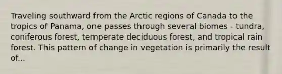 Traveling southward from the Arctic regions of Canada to the tropics of Panama, one passes through several biomes - tundra, coniferous forest, temperate deciduous forest, and tropical rain forest. This pattern of change in vegetation is primarily the result of...