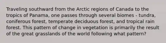 Traveling southward from the Arctic regions of Canada to the tropics of Panama, one passes through several biomes - tundra, coniferous forest, temperate deciduous forest, and tropical rain forest. This pattern of change in vegetation is primarily the result of the great grasslands of the world following what pattern?