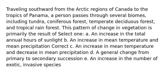 Traveling southward from the Arctic regions of Canada to the tropics of Panama, a person passes through several biomes, including tundra, coniferous forest, temperate deciduous forest, and tropical rain forest. This pattern of change in vegetation is primarily the result of Select one: a. An increase in the total annual hours of sunlight b. An increase in mean temperature and mean precipitation Correct c. An increase in mean temperature and decrease in mean precipitation d. A general change from primary to secondary succession e. An increase in the number of exotic, invasive species