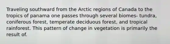 Traveling southward from the Arctic regions of Canada to the tropics of panama one passes through several biomes- tundra, coniferous forest, temperate deciduous forest, and tropical rainforest. This pattern of change in vegetation is primarily the result of.