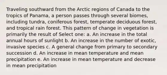 Traveling southward from the Arctic regions of Canada to the tropics of Panama, a person passes through several biomes, including tundra, coniferous forest, temperate deciduous forest, and tropical rain forest. This pattern of change in vegetation is primarily the result of Select one: a. An increase in the total annual hours of sunlight b. An increase in the number of exotic, invasive species c. A general change from primary to secondary succession d. An increase in mean temperature and mean precipitation e. An increase in mean temperature and decrease in mean precipitation