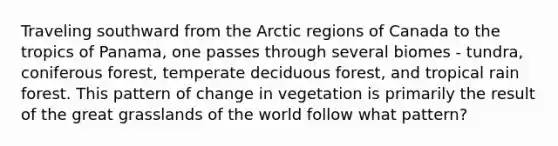 Traveling southward from the Arctic regions of Canada to the tropics of Panama, one passes through several biomes - tundra, coniferous forest, temperate deciduous forest, and tropical rain forest. This pattern of change in vegetation is primarily the result of the great grasslands of the world follow what pattern?