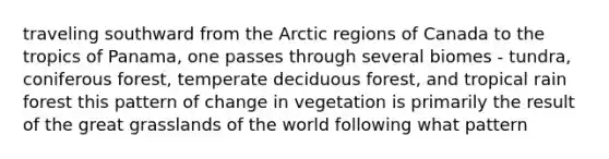 traveling southward from the Arctic regions of Canada to the tropics of Panama, one passes through several biomes - tundra, coniferous forest, temperate deciduous forest, and tropical rain forest this pattern of change in vegetation is primarily the result of the great grasslands of the world following what pattern