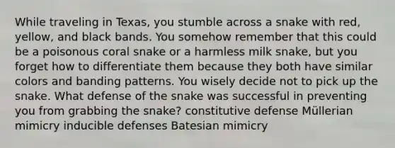 While traveling in Texas, you stumble across a snake with red, yellow, and black bands. You somehow remember that this could be a poisonous coral snake or a harmless milk snake, but you forget how to differentiate them because they both have similar colors and banding patterns. You wisely decide not to pick up the snake. What defense of the snake was successful in preventing you from grabbing the snake? constitutive defense Müllerian mimicry inducible defenses Batesian mimicry