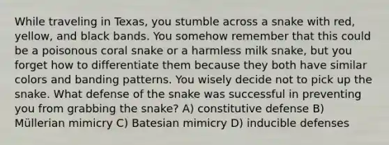 While traveling in Texas, you stumble across a snake with red, yellow, and black bands. You somehow remember that this could be a poisonous coral snake or a harmless milk snake, but you forget how to differentiate them because they both have similar colors and banding patterns. You wisely decide not to pick up the snake. What defense of the snake was successful in preventing you from grabbing the snake? A) constitutive defense B) Müllerian mimicry C) Batesian mimicry D) inducible defenses