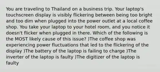 You are traveling to Thailand on a business trip. Your laptop's touchscreen display is visibly flickering between being too bright and too dim when plugged into the power outlet at a local coffee shop. You take your laptop to your hotel room, and you notice it doesn't flicker when plugged in there. Which of the following is the MOST likely cause of this issue? )The coffee shop was experiencing power fluctuations that led to the flickering of the display )The battery of the laptop is failing to charge )The inverter of the laptop is faulty )The digitizer of the laptop is faulty