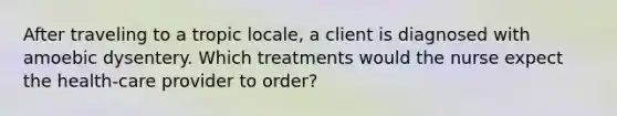 After traveling to a tropic locale, a client is diagnosed with amoebic dysentery. Which treatments would the nurse expect the health-care provider to order?