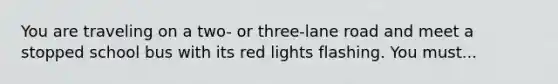 You are traveling on a two- or three-lane road and meet a stopped school bus with its red lights flashing. You must...