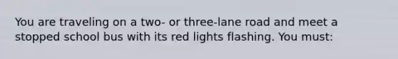 You are traveling on a two- or three-lane road and meet a stopped school bus with its red lights flashing. You must: