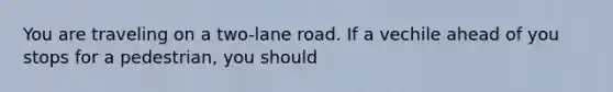 You are traveling on a two-lane road. If a vechile ahead of you stops for a pedestrian, you should