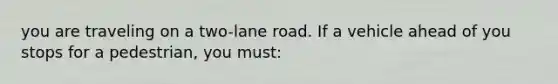 you are traveling on a two-lane road. If a vehicle ahead of you stops for a pedestrian, you must: