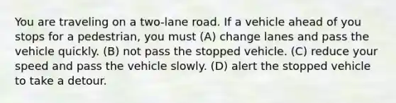 You are traveling on a two-lane road. If a vehicle ahead of you stops for a pedestrian, you must (A) change lanes and pass the vehicle quickly. (B) not pass the stopped vehicle. (C) reduce your speed and pass the vehicle slowly. (D) alert the stopped vehicle to take a detour.