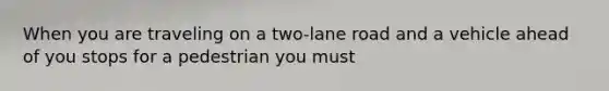 When you are traveling on a two-lane road and a vehicle ahead of you stops for a pedestrian you must