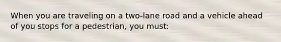 When you are traveling on a two-lane road and a vehicle ahead of you stops for a pedestrian, you must: