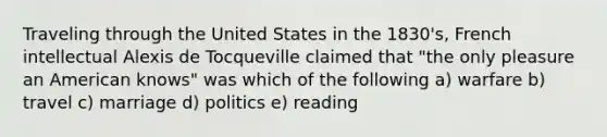 Traveling through the United States in the 1830's, French intellectual Alexis de Tocqueville claimed that "the only pleasure an American knows" was which of the following a) warfare b) travel c) marriage d) politics e) reading