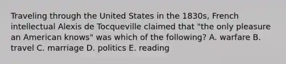 Traveling through the United States in the 1830s, French intellectual Alexis de Tocqueville claimed that "the only pleasure an American knows" was which of the following? A. warfare B. travel C. marriage D. politics E. reading