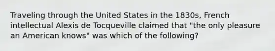 Traveling through the United States in the 1830s, French intellectual Alexis de Tocqueville claimed that "the only pleasure an American knows" was which of the following?