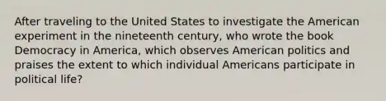 After traveling to the United States to investigate the American experiment in the nineteenth century, who wrote the book Democracy in America, which observes American politics and praises the extent to which individual Americans participate in political life?