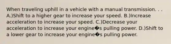 When traveling uphill in a vehicle with a manual transmission. . . A.)Shift to a higher gear to increase your speed. B.)Increase acceleration to increase your speed. C.)Decrease your acceleration to increase your engine�s pulling power. D.)Shift to a lower gear to increase your engine�s pulling power.