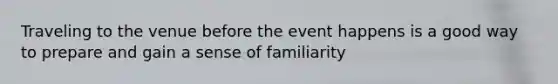 Traveling to the venue before the event happens is a good way to prepare and gain a sense of familiarity