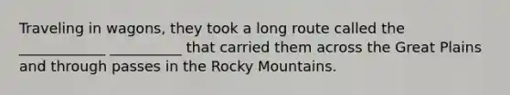 Traveling in wagons, they took a long route called the ____________ __________ that carried them across the Great Plains and through passes in the Rocky Mountains.