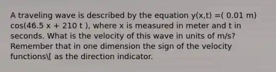 A traveling wave is described by the equation y(x,t) =( 0.01 m) cos(46.5 x + 210 t ), where x is measured in meter and t in seconds. What is the velocity of this wave in units of m/s? Remember that in one dimension the sign of the velocity functions[ as the direction indicator.