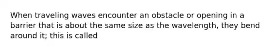 When traveling waves encounter an obstacle or opening in a barrier that is about the same size as the wavelength, they bend around it; this is called