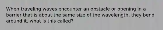 When traveling waves encounter an obstacle or opening in a barrier that is about the same size of the wavelength, they bend around it. what is this called?