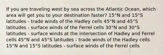 If you are traveling west by sea across the Atlantic Ocean, which area will get you to your destination faster? 15°N and 15°S latitudes - trade winds of the Hadley cells 45°N and 45°S latitudes - surface winds of the Ferrel cells 30°N and 30°S latitudes - surface winds at the intersection of Hadley and Ferrel cells 45°N and 45°S latitudes - trade winds of the Hadley cells 15°N and 15°S latitudes - surface winds of the Ferrel cells