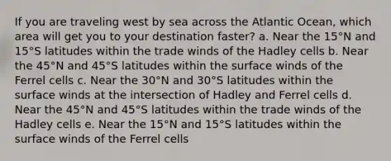 If you are traveling west by sea across the Atlantic Ocean, which area will get you to your destination faster? a. Near the 15°N and 15°S latitudes within the trade winds of the Hadley cells b. Near the 45°N and 45°S latitudes within the surface winds of the Ferrel cells c. Near the 30°N and 30°S latitudes within the surface winds at the intersection of Hadley and Ferrel cells d. Near the 45°N and 45°S latitudes within the trade winds of the Hadley cells e. Near the 15°N and 15°S latitudes within the surface winds of the Ferrel cells