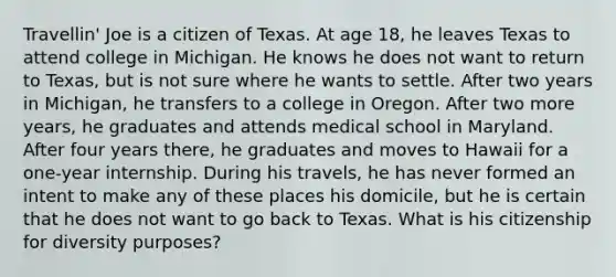 Travellin' Joe is a citizen of Texas. At age 18, he leaves Texas to attend college in Michigan. He knows he does not want to return to Texas, but is not sure where he wants to settle. After two years in Michigan, he transfers to a college in Oregon. After two more years, he graduates and attends medical school in Maryland. After four years there, he graduates and moves to Hawaii for a one-year internship. During his travels, he has never formed an intent to make any of these places his domicile, but he is certain that he does not want to go back to Texas. What is his citizenship for diversity purposes?