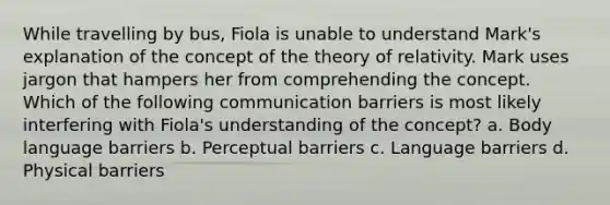 While travelling by bus, Fiola is unable to understand Mark's explanation of the concept of the theory of relativity. Mark uses jargon that hampers her from comprehending the concept. Which of the following communication barriers is most likely interfering with Fiola's understanding of the concept? a. Body language barriers b. Perceptual barriers c. Language barriers d. Physical barriers