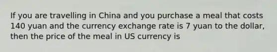 If you are travelling in China and you purchase a meal that costs 140 yuan and the currency exchange rate is 7 yuan to the dollar, then the price of the meal in US currency is