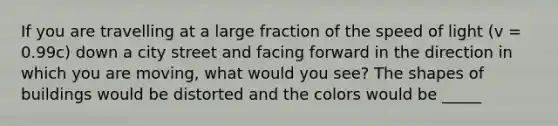 If you are travelling at a large fraction of the speed of light (v = 0.99c) down a city street and facing forward in the direction in which you are moving, what would you see? The shapes of buildings would be distorted and the colors would be _____