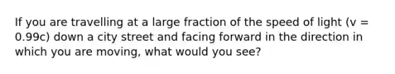 If you are travelling at a large fraction of the speed of light (v = 0.99c) down a city street and facing forward in the direction in which you are moving, what would you see?