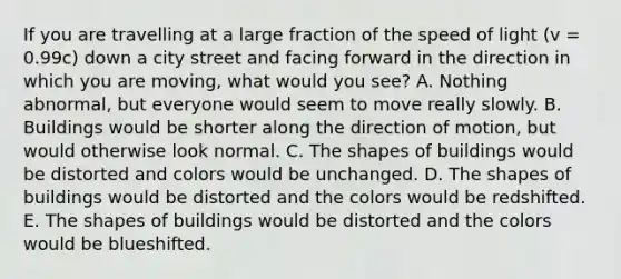 If you are travelling at a large fraction of the speed of light (v = 0.99c) down a city street and facing forward in the direction in which you are moving, what would you see? A. Nothing abnormal, but everyone would seem to move really slowly. B. Buildings would be shorter along the direction of motion, but would otherwise look normal. C. The shapes of buildings would be distorted and colors would be unchanged. D. The shapes of buildings would be distorted and the colors would be redshifted. E. The shapes of buildings would be distorted and the colors would be blueshifted.