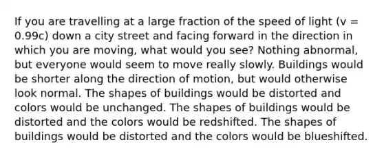 If you are travelling at a large fraction of the speed of light (v = 0.99c) down a city street and facing forward in the direction in which you are moving, what would you see? Nothing abnormal, but everyone would seem to move really slowly. Buildings would be shorter along the direction of motion, but would otherwise look normal. The shapes of buildings would be distorted and colors would be unchanged. The shapes of buildings would be distorted and the colors would be redshifted. The shapes of buildings would be distorted and the colors would be blueshifted.