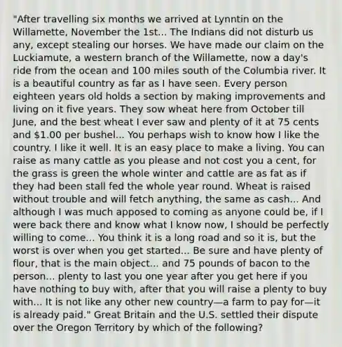 "After travelling six months we arrived at Lynntin on the Willamette, November the 1st... The Indians did not disturb us any, except stealing our horses. We have made our claim on the Luckiamute, a western branch of the Willamette, now a day's ride from the ocean and 100 miles south of the Columbia river. It is a beautiful country as far as I have seen. Every person eighteen years old holds a section by making improvements and living on it five years. They sow wheat here from October till June, and the best wheat I ever saw and plenty of it at 75 cents and 1.00 per bushel... You perhaps wish to know how I like the country. I like it well. It is an easy place to make a living. You can raise as many cattle as you please and not cost you a cent, for the grass is green the whole winter and cattle are as fat as if they had been stall fed the whole year round. Wheat is raised without trouble and will fetch anything, the same as cash... And although I was much apposed to coming as anyone could be, if I were back there and know what I know now, I should be perfectly willing to come... You think it is a long road and so it is, but the worst is over when you get started... Be sure and have plenty of flour, that is the main object... and 75 pounds of bacon to the person... plenty to last you one year after you get here if you have nothing to buy with, after that you will raise a plenty to buy with... It is not like any other new country—a farm to pay for—it is already paid." Great Britain and the U.S. settled their dispute over the Oregon Territory by which of the following?