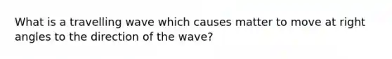 What is a travelling wave which causes matter to move at right angles to the direction of the wave?