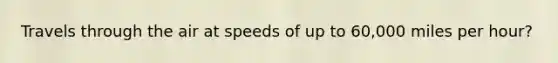 Travels through the air at speeds of up to 60,000 miles per hour?