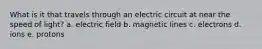 What is it that travels through an electric circuit at near the speed of light? a. electric field b. magnetic lines c. electrons d. ions e. protons